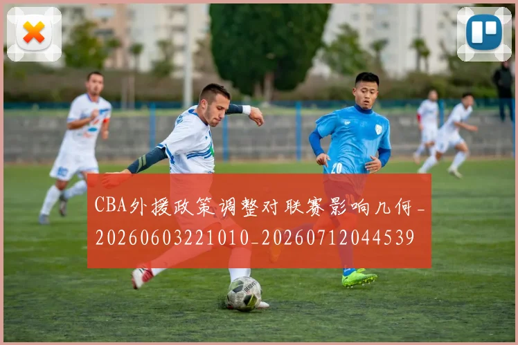 CBA外援政策调整对联赛影响几何_20260603221010_20260712044539