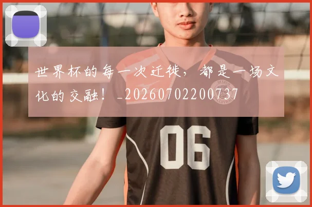 世界杯的每一次迁徙，都是一场文化的交融！_20260702200737