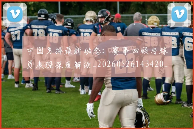 中国男排最新动态:赛事回顾与球员表现深度解读_20260526143420_20260703203304_20260716183855