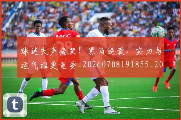 球迷失声痛哭！黑马逆袭，实力与运气谁更重要_20260708191855_20260802160923