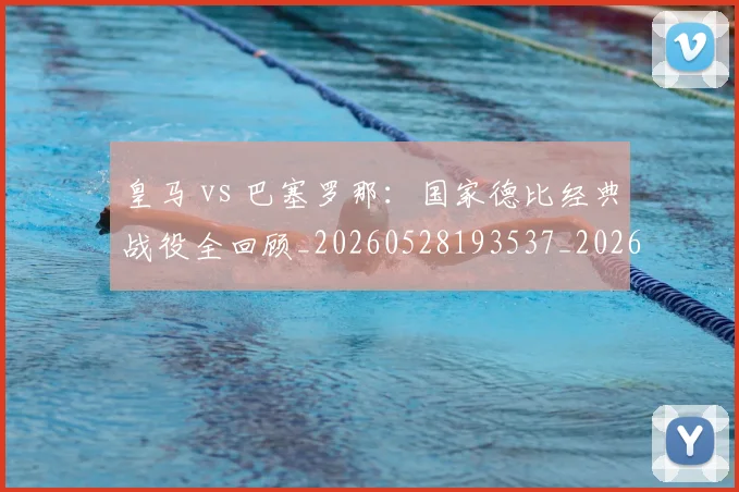 皇马 vs 巴塞罗那:国家德比经典战役全回顾_20260528193537_20260708193950