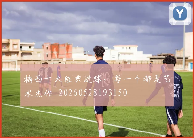 梅西十大经典进球,每一个都是艺术杰作_20260528193150