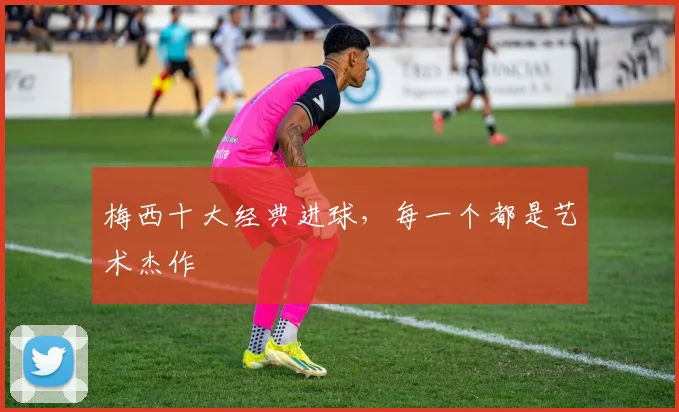 梅西十大经典进球,每一个都是艺术杰作