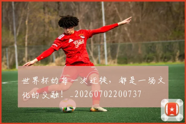 世界杯的每一次迁徙,都是一场文化的交融!_20260702200737