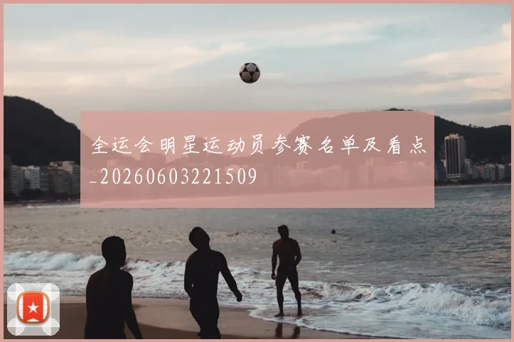 全运会明星运动员参赛名单及看点_20260603221509