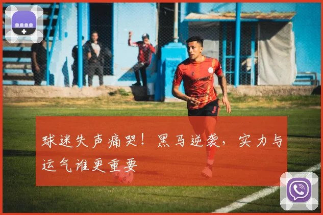 球迷失声痛哭！黑马逆袭，实力与运气谁更重要