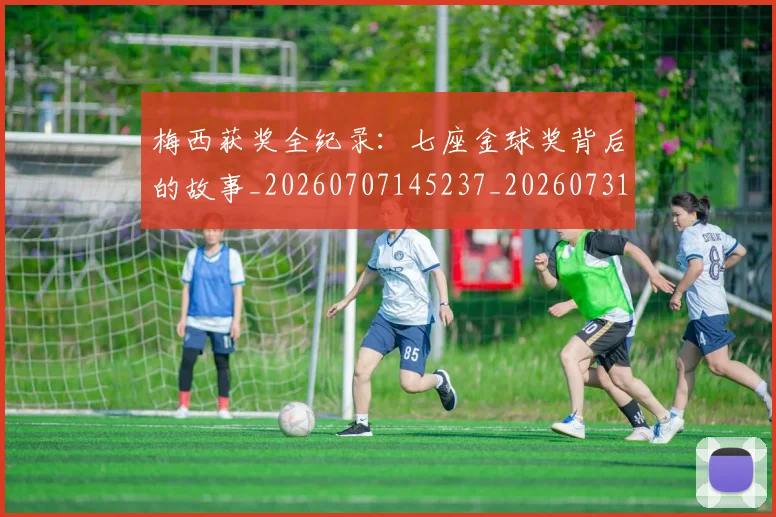 梅西获奖全纪录:七座金球奖背后的故事_20260707145237_20260731182404
