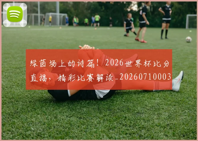 绿茵场上的诗篇！2026世界杯比分直播，精彩比赛解读_20260710003734