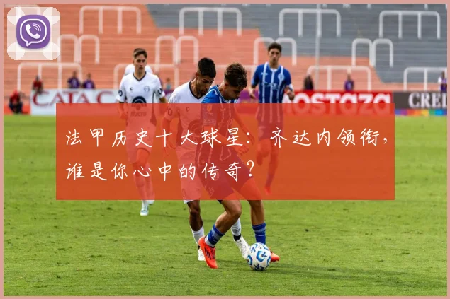 法甲历史十大球星：齐达内领衔，谁是你心中的传奇？