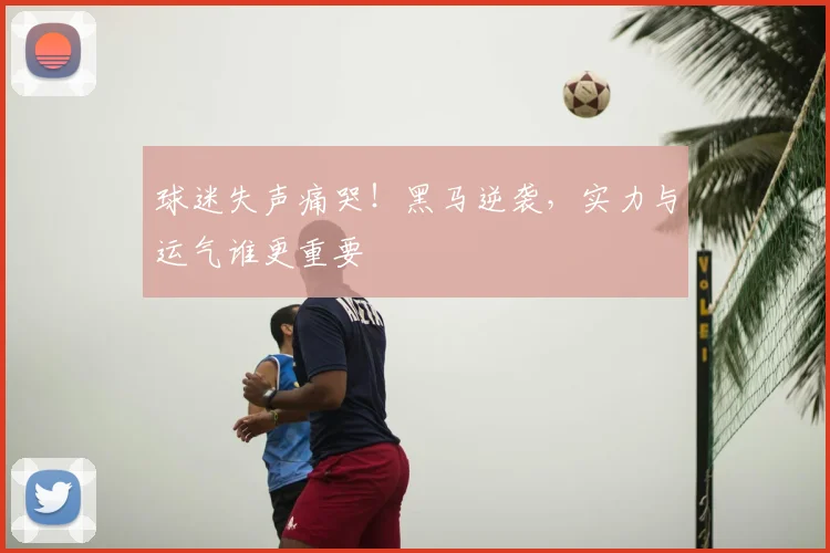 球迷失声痛哭！黑马逆袭，实力与运气谁更重要