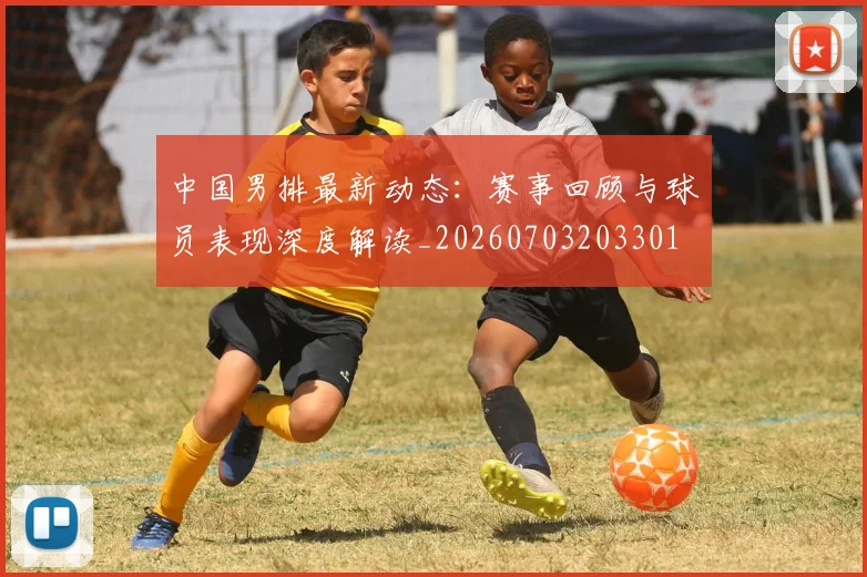 中国男排最新动态：赛事回顾与球员表现深度解读_20260703203301