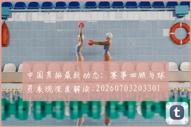 中国男排最新动态:赛事回顾与球员表现深度解读_20260703203301