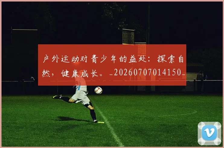 户外运动对青少年的益处：探索自然，健康成长。_20260707014150_20260723182118
