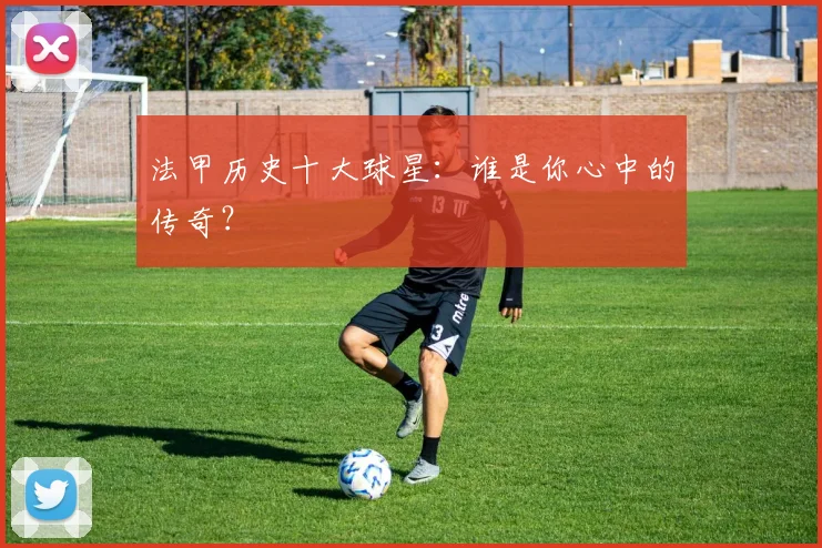 法甲历史十大球星:谁是你心中的传奇?