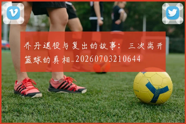乔丹退役与复出的故事:三次离开篮球的真相_20260703210644
