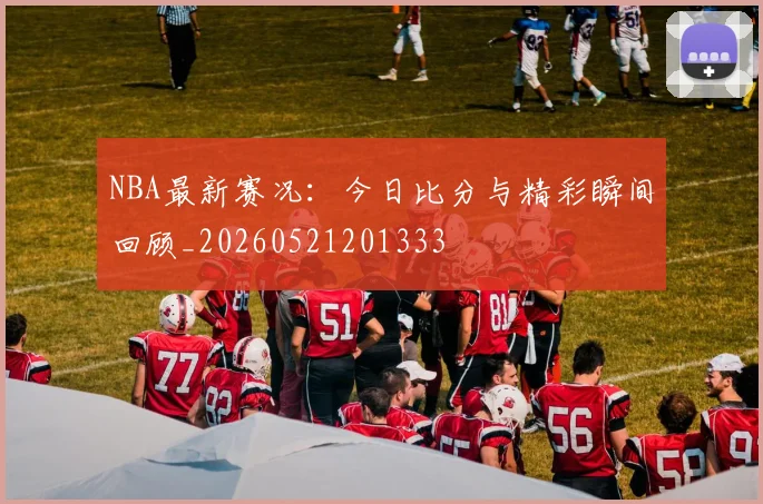 NBA最新赛况:今日比分与精彩瞬间回顾_20260521201333